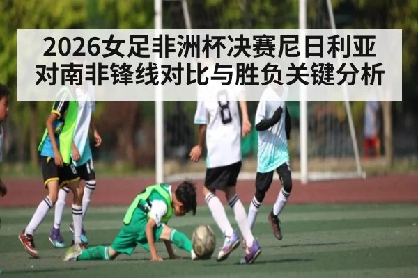 2026女足非洲杯决赛尼日利亚对南非锋线对比与胜负关键分析